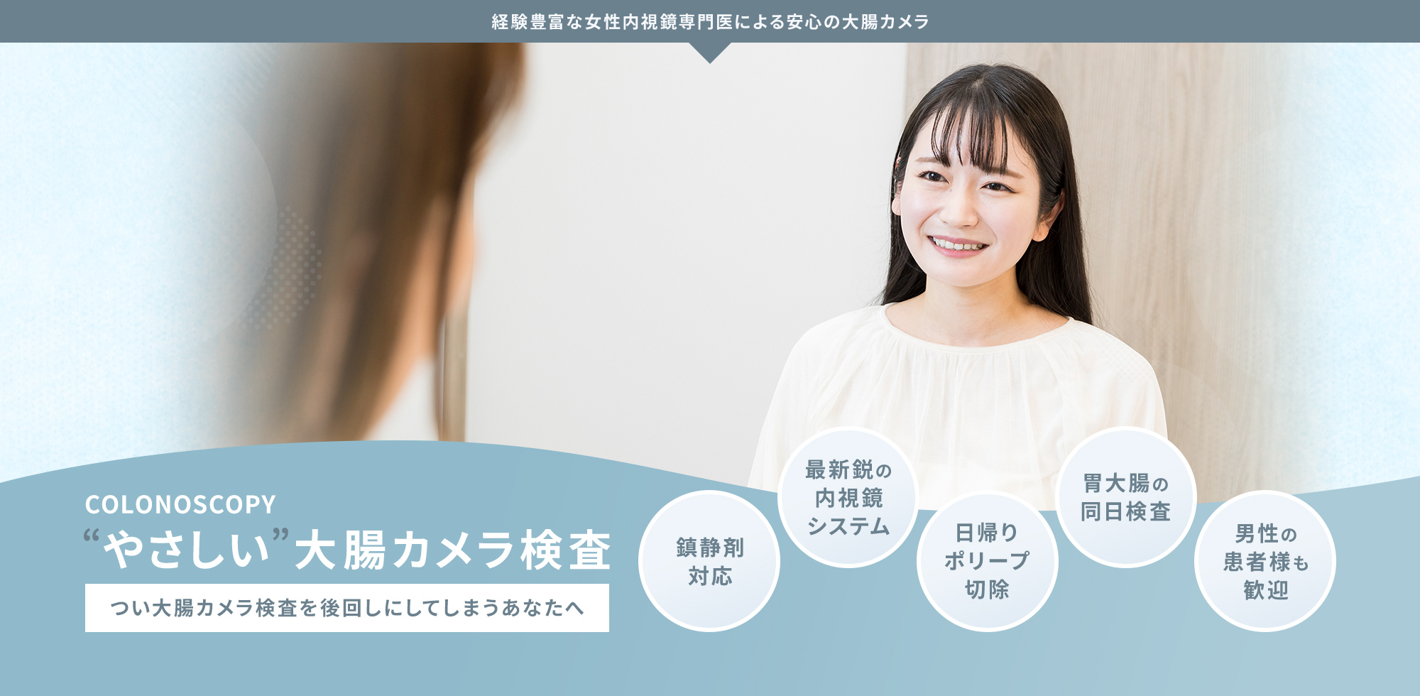 COLONOSCOPY “やさしい”大腸カメラ検査 つい大腸カメラ検査を後回しにしてしまうあなたへ 鎮静剤 対応 最新鋭の 内視鏡 システム 日帰り ポリープ 切除 胃大腸の 同日検査 男性の 患者様も 歓迎