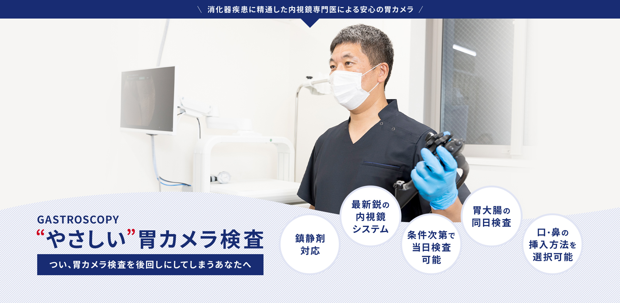GASTROSCOPY “やさしい”胃カメラ検査つい、胃カメラ検査を後回しにしてしまうあなたへ 鎮静剤対応 最新鋭の内視鏡システム 条件次第で当日検査可能 胃大腸の同日検査 口・鼻の挿入方法を選択可能